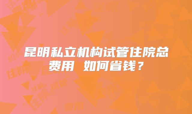 昆明私立机构试管住院总费用 如何省钱？