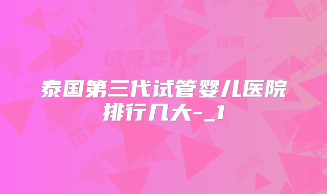 泰国第三代试管婴儿医院排行几大-_1