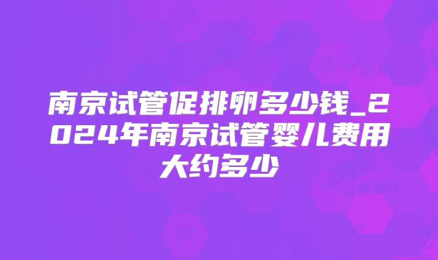南京试管促排卵多少钱_2024年南京试管婴儿费用大约多少