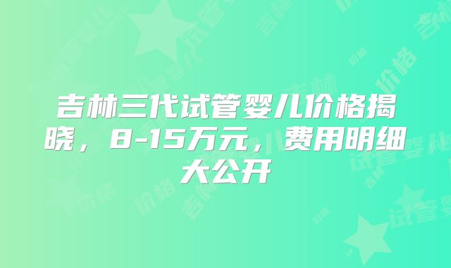 吉林三代试管婴儿价格揭晓，8-15万元，费用明细大公开