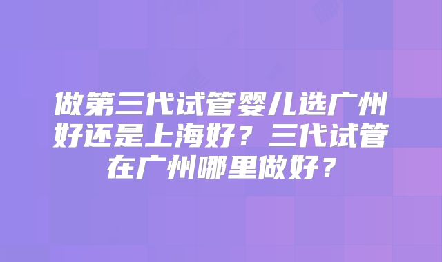 做第三代试管婴儿选广州好还是上海好？三代试管在广州哪里做好？
