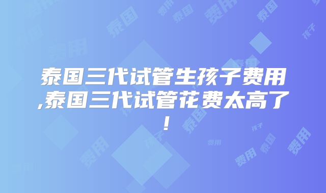 泰国三代试管生孩子费用,泰国三代试管花费太高了！