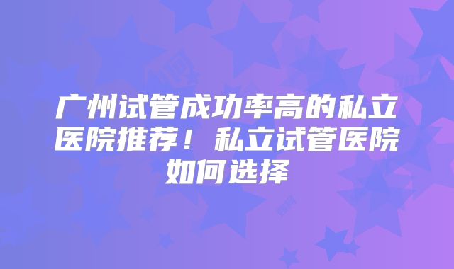 广州试管成功率高的私立医院推荐！私立试管医院如何选择