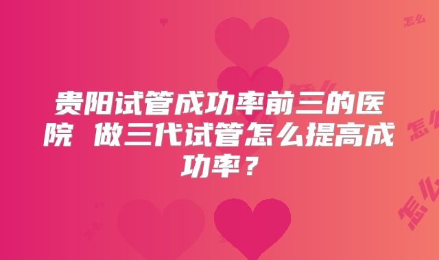 贵阳试管成功率前三的医院 做三代试管怎么提高成功率？