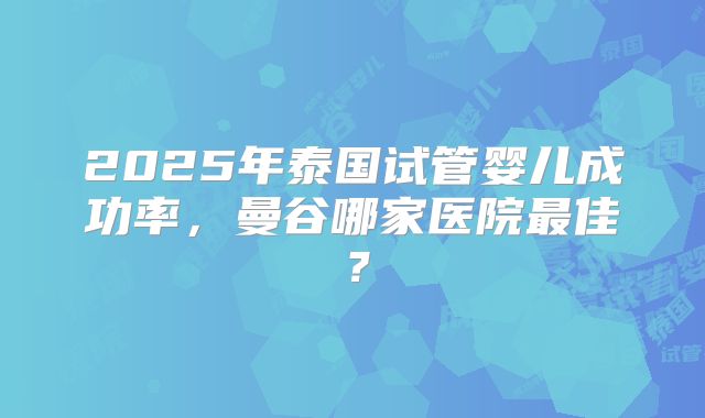 2025年泰国试管婴儿成功率，曼谷哪家医院最佳？