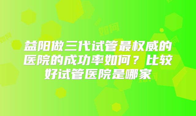 益阳做三代试管最权威的医院的成功率如何？比较好试管医院是哪家