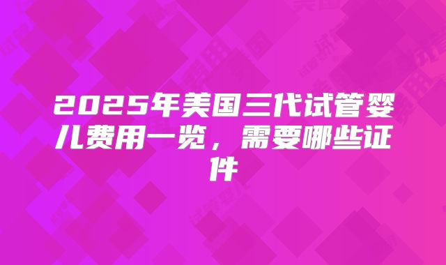 2025年美国三代试管婴儿费用一览，需要哪些证件