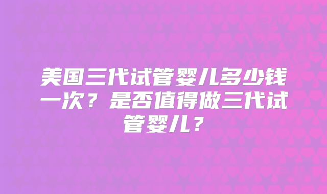 美国三代试管婴儿多少钱一次？是否值得做三代试管婴儿？