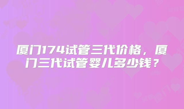 厦门174试管三代价格,厦门三代试管婴儿多少钱?