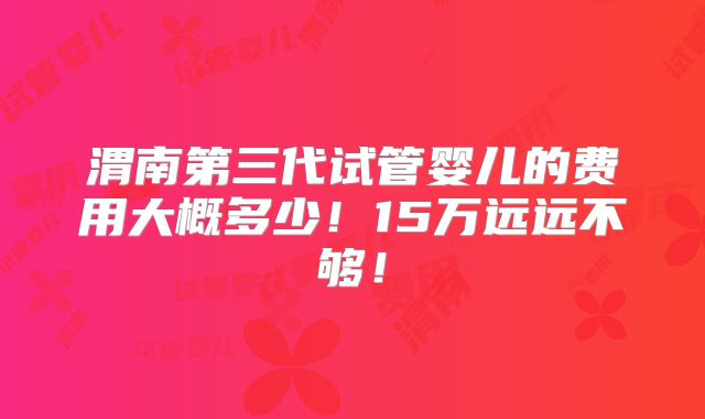 渭南第三代试管婴儿的费用大概多少!15万远远不够!