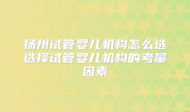 扬州试管婴儿机构怎么选选择试管婴儿机构的考量因素
