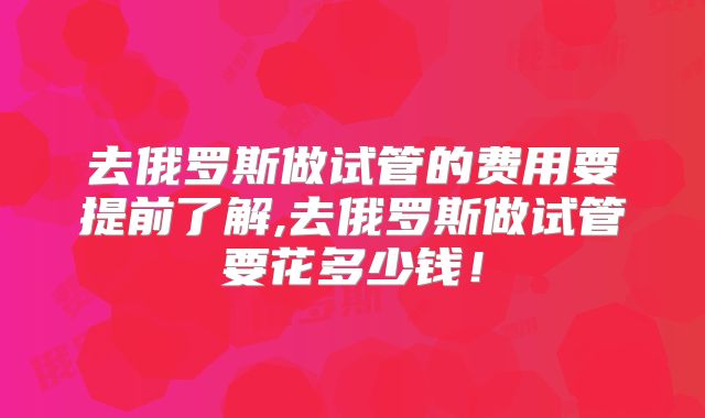 去俄罗斯做试管的费用要提前了解,去俄罗斯做试管要花多少钱！