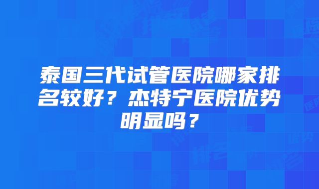 泰国三代试管医院哪家排名较好？杰特宁医院优势明显吗？