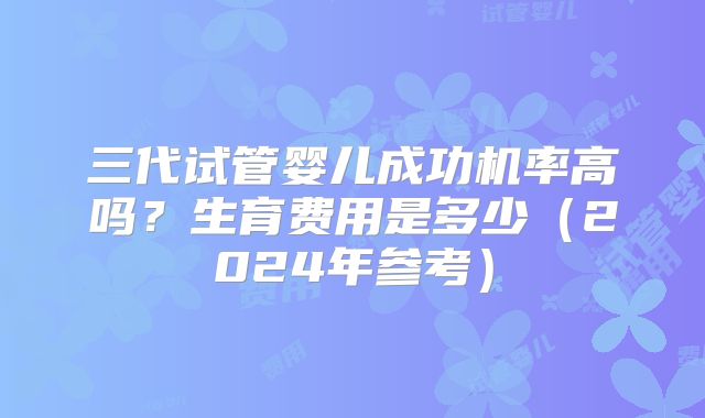 三代试管婴儿成功机率高吗？生育费用是多少（2024年参考）