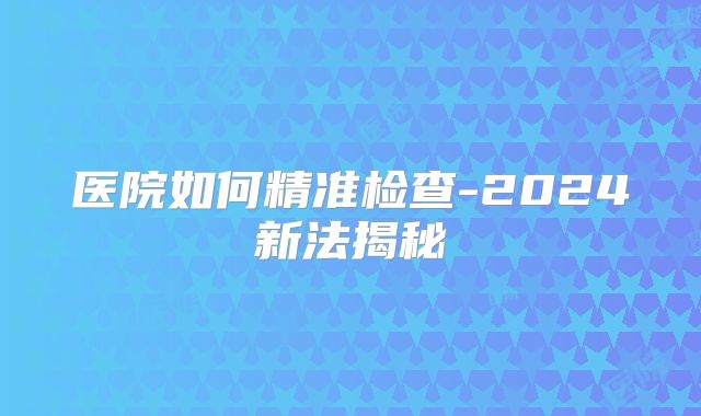 医院如何精准检查-2024新法揭秘