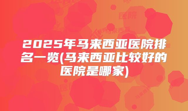 2025年马来西亚医院排名一览(马来西亚比较好的医院是哪家)