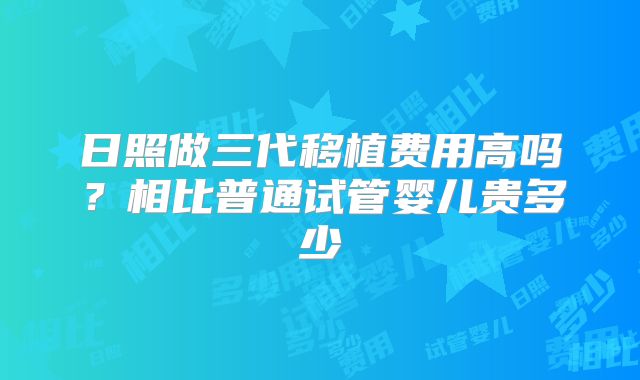 日照做三代移植费用高吗?相比普通试管婴儿贵多少
