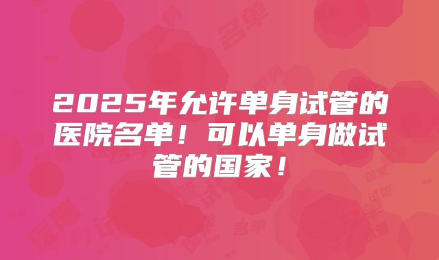 2025年允许单身试管的医院名单！可以单身做试管的国家！