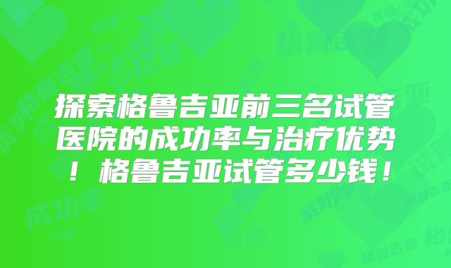 探索格鲁吉亚前三名试管医院的成功率与治疗优势!格鲁吉亚试管多少钱!
