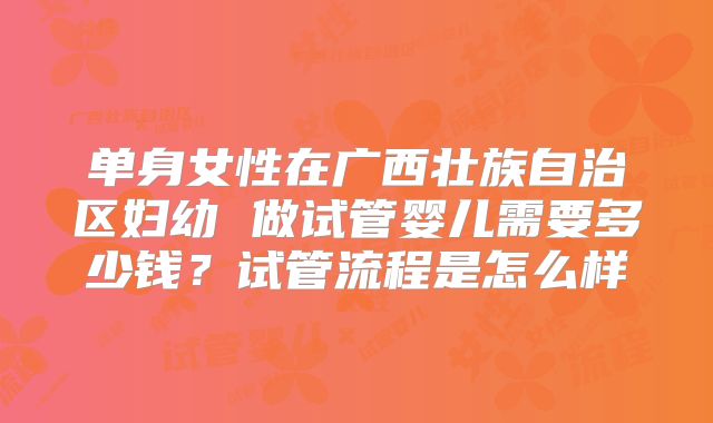 单身女性在广西壮族自治区妇幼 做试管婴儿需要多少钱？试管流程是怎么样