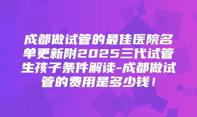 成都做试管的最佳医院名单更新附2025三代试管生孩子条件解读-成都做试管的费用是多少钱!