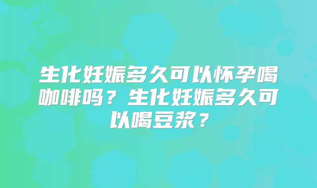 生化妊娠多久可以怀孕喝咖啡吗？生化妊娠多久可以喝豆浆？