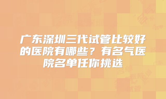 广东深圳三代试管比较好的医院有哪些？有名气医院名单任你挑选