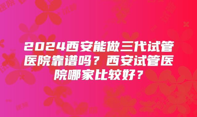 2024西安能做三代试管医院靠谱吗？西安试管医院哪家比较好？