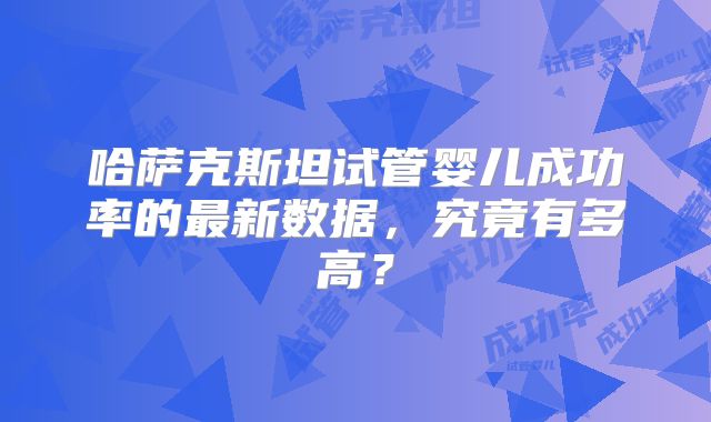 哈萨克斯坦试管婴儿成功率的最新数据，究竟有多高？