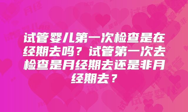 试管婴儿第一次检查是在经期去吗?试管第一次去检查是月经期去还是非月经期去?