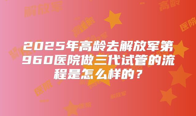 2025年高龄去解放军第960医院做三代试管的流程是怎么样的？