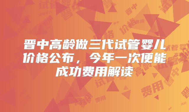 晋中高龄做三代试管婴儿价格公布，今年一次便能成功费用解读
