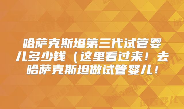 哈萨克斯坦第三代试管婴儿多少钱（这里看过来！去哈萨克斯坦做试管婴儿！