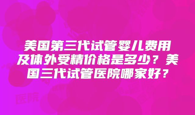 美国第三代试管婴儿费用及体外受精价格是多少？美国三代试管医院哪家好？