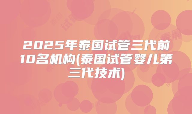 2025年泰国试管三代前10名机构(泰国试管婴儿第三代技术)