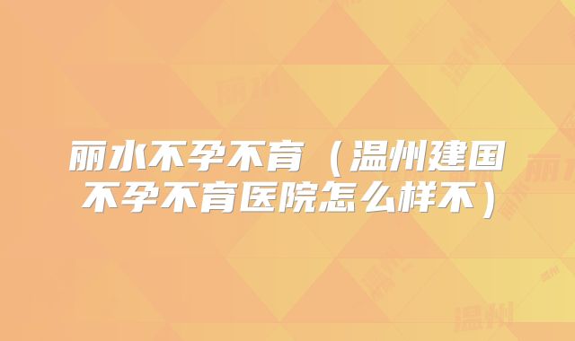 丽水不孕不育（温州建国不孕不育医院怎么样不）