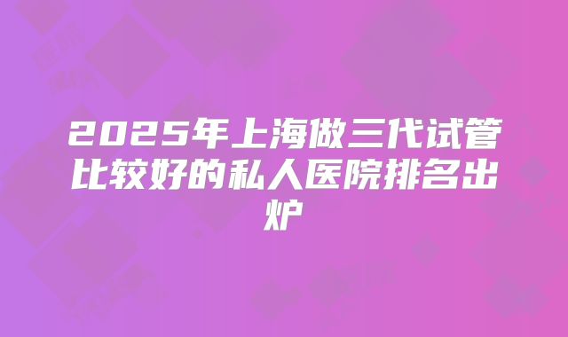 2025年上海做三代试管比较好的私人医院排名出炉