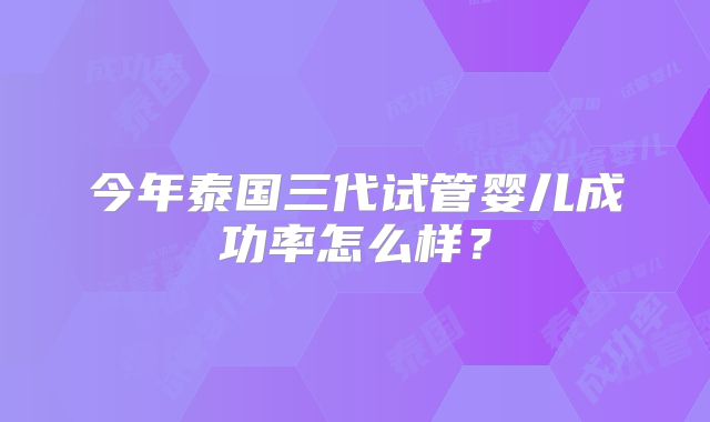 今年泰国三代试管婴儿成功率怎么样?