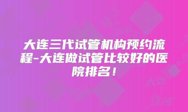 大连三代试管机构预约流程-大连做试管比较好的医院排名!