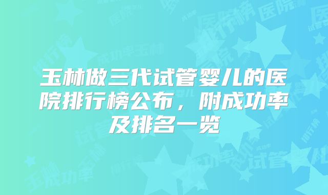 玉林做三代试管婴儿的医院排行榜公布，附成功率及排名一览