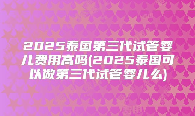 2025泰国第三代试管婴儿费用高吗(2025泰国可以做第三代试管婴儿么)
