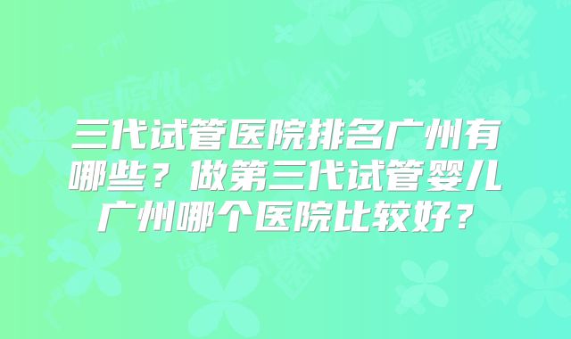 三代试管医院排名广州有哪些?做第三代试管婴儿广州哪个医院比较好?