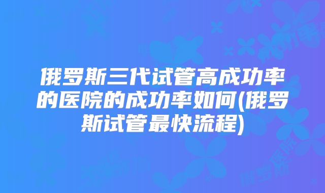 俄罗斯三代试管高成功率的医院的成功率如何(俄罗斯试管最快流程)
