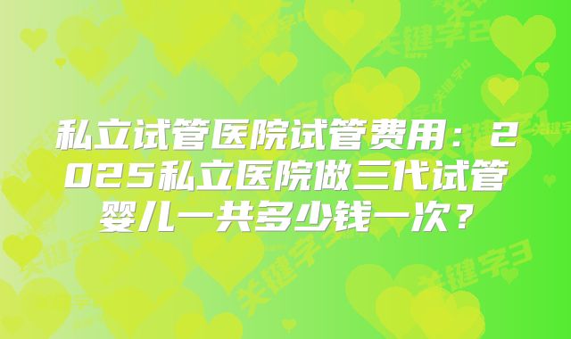 私立试管医院试管费用：2025私立医院做三代试管婴儿一共多少钱一次？
