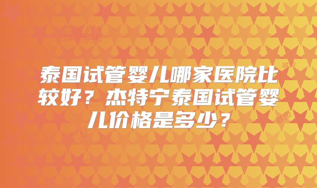泰国试管婴儿哪家医院比较好？杰特宁泰国试管婴儿价格是多少？