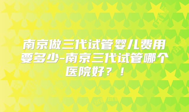 南京做三代试管婴儿费用要多少-南京三代试管哪个医院好？！