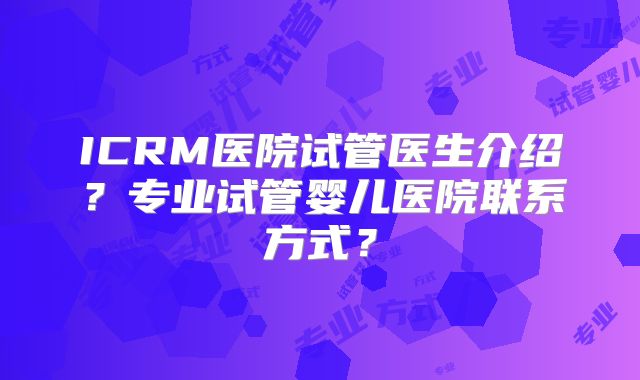 ICRM医院试管医生介绍?专业试管婴儿医院联系方式?