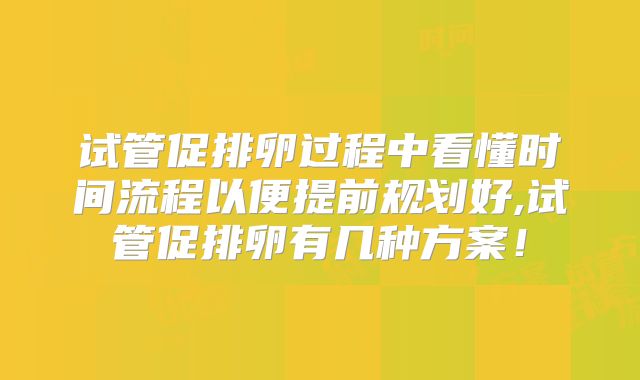 试管促排卵过程中看懂时间流程以便提前规划好,试管促排卵有几种方案！