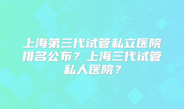 上海第三代试管私立医院排名公布？上海三代试管私人医院？