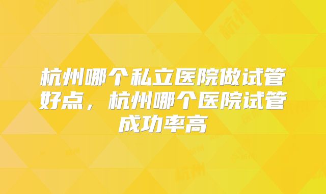 杭州哪个私立医院做试管好点，杭州哪个医院试管成功率高